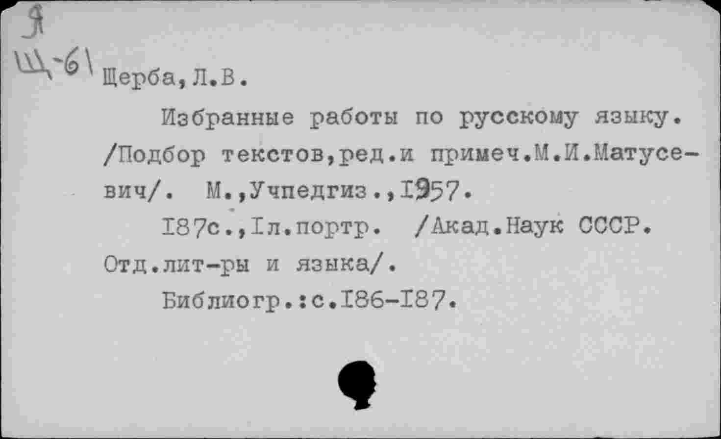 ﻿Щерба,Л.В.
Избранные работы по русскому языку. /Подбор текстов,ред.и примеч.М.И.Матусе вич/. М.»Учпедгиз1957«
187с.,1л.портр. /Акад.Наук СССР. Отд.лит-ры и языка/.
Библиогр.:с.186-187»